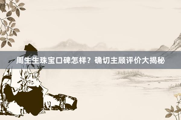 周生生珠宝口碑怎样？确切主顾评价大揭秘